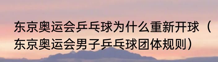 东京奥运会乒乓球为什么重新开球（东京奥运会男子乒乓球团体规则）