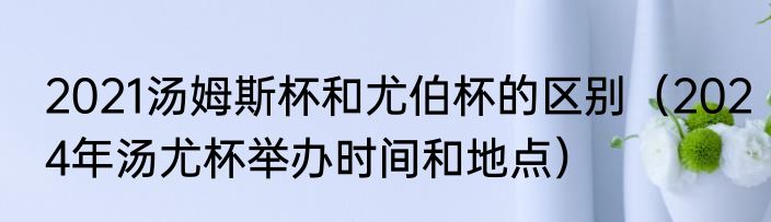 2021汤姆斯杯和尤伯杯的区别（2024年汤尤杯举办时间和地点）