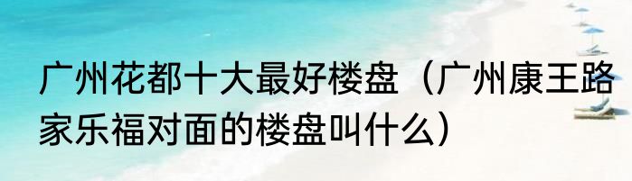 广州花都十大最好楼盘（广州康王路家乐福对面的楼盘叫什么）