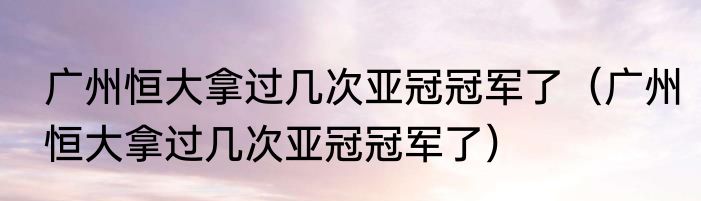 广州恒大拿过几次亚冠冠军了（广州恒大拿过几次亚冠冠军了）