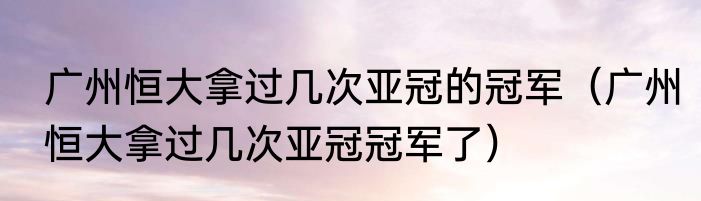 广州恒大拿过几次亚冠的冠军（广州恒大拿过几次亚冠冠军了）