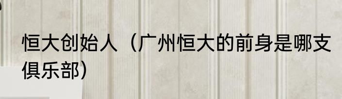 恒大创始人（广州恒大的前身是哪支俱乐部）