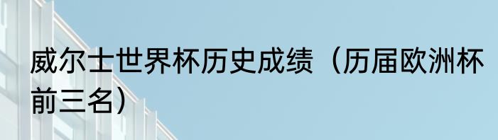 威尔士世界杯历史成绩（历届欧洲杯前三名）