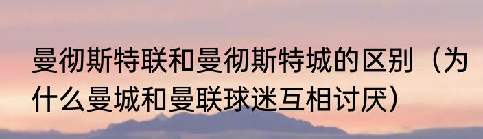 曼彻斯特联和曼彻斯特城的区别（为什么曼城和曼联球迷互相讨厌）