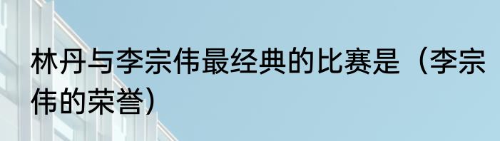 林丹与李宗伟最经典的比赛是（李宗伟的荣誉）