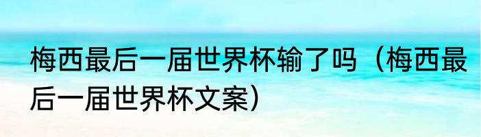 梅西最后一届世界杯输了吗（梅西最后一届世界杯文案）