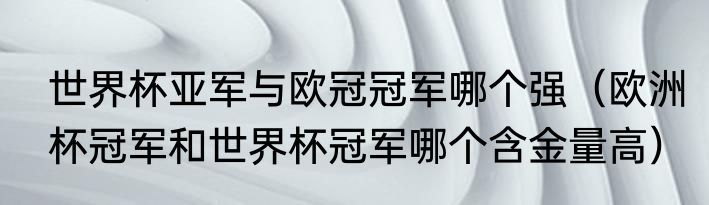 世界杯亚军与欧冠冠军哪个强（欧洲杯冠军和世界杯冠军哪个含金量高）