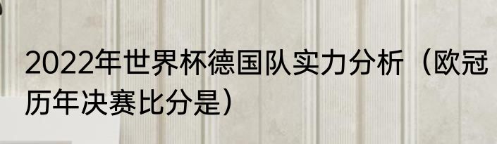 2022年世界杯德国队实力分析（欧冠历年决赛比分是）