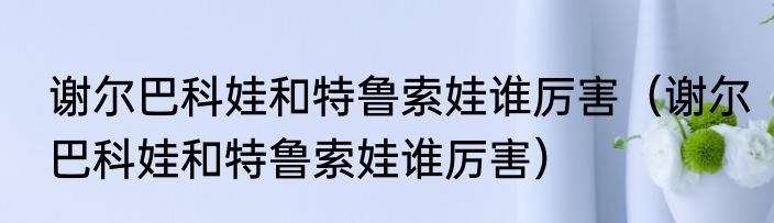 谢尔巴科娃和特鲁索娃谁厉害（谢尔巴科娃和特鲁索娃谁厉害）