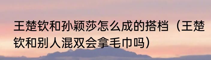 王楚钦和孙颖莎怎么成的搭档（王楚钦和别人混双会拿毛巾吗）