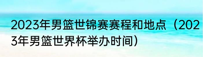 2023年男篮世锦赛赛程和地点（2023年男篮世界杯举办时间）