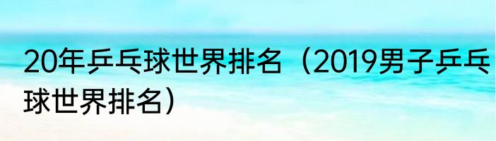 20年乒乓球世界排名（2019男子乒乓球世界排名）