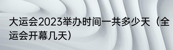 大运会2023举办时间一共多少天（全运会开幕几天）