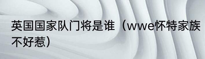 英国国家队门将是谁（wwe怀特家族不好惹）