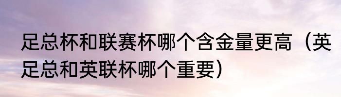 足总杯和联赛杯哪个含金量更高（英足总和英联杯哪个重要）