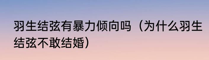 羽生结弦有暴力倾向吗（为什么羽生结弦不敢结婚）