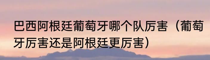巴西阿根廷葡萄牙哪个队厉害（葡萄牙厉害还是阿根廷更厉害）