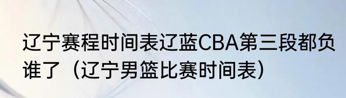 辽宁赛程时间表辽蓝CBA第三段都负谁了（辽宁男篮比赛时间表）