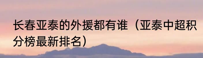 长春亚泰的外援都有谁（亚泰中超积分榜最新排名）