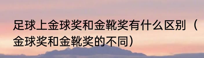 足球上金球奖和金靴奖有什么区别（金球奖和金靴奖的不同）