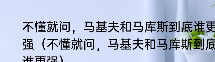 不懂就问，马基夫和马库斯到底谁更强（不懂就问，马基夫和马库斯到底谁更强）