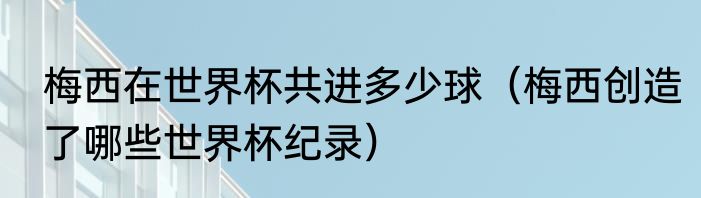 梅西在世界杯共进多少球（梅西创造了哪些世界杯纪录）