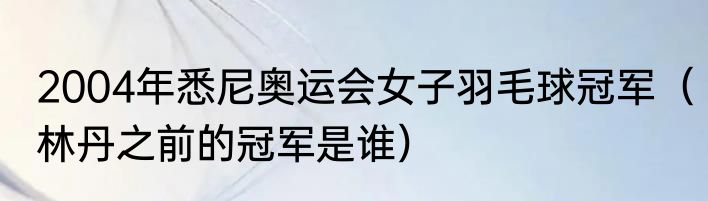 2004年悉尼奥运会女子羽毛球冠军（林丹之前的冠军是谁）