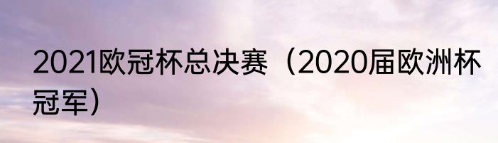 2021欧冠杯总决赛（2020届欧洲杯冠军）