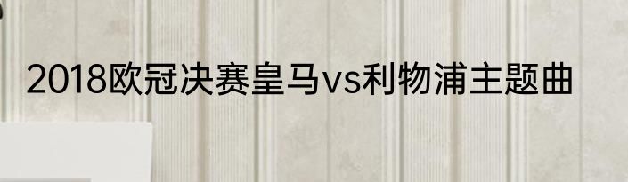 2018欧冠决赛皇马vs利物浦主题曲