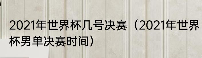 2021年世界杯几号决赛（2021年世界杯男单决赛时间）