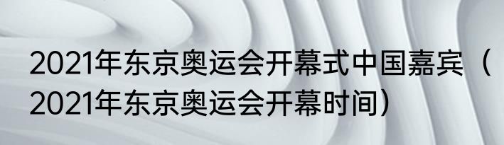 2021年东京奥运会开幕式中国嘉宾（2021年东京奥运会开幕时间）