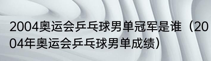 2004奥运会乒乓球男单冠军是谁（2004年奥运会乒乓球男单成绩）
