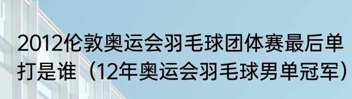 2012伦敦奥运会羽毛球团体赛最后单打是谁（12年奥运会羽毛球男单冠军）