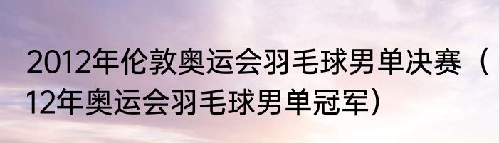 2012年伦敦奥运会羽毛球男单决赛（12年奥运会羽毛球男单冠军）