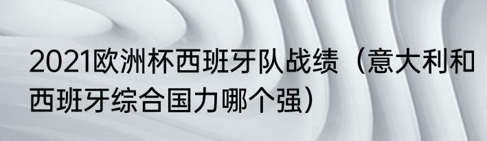2021欧洲杯西班牙队战绩（意大利和西班牙综合国力哪个强）