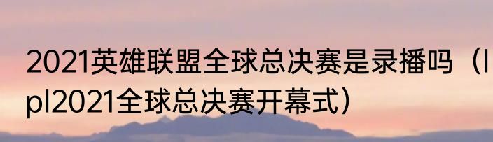 2021英雄联盟全球总决赛是录播吗（lpl2021全球总决赛开幕式）