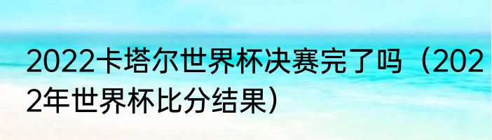 2022卡塔尔世界杯决赛完了吗（2022年世界杯比分结果）