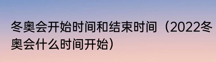 冬奥会开始时间和结束时间（2022冬奥会什么时间开始）