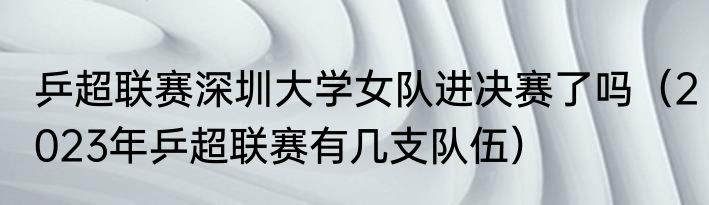 乒超联赛深圳大学女队进决赛了吗（2023年乒超联赛有几支队伍）