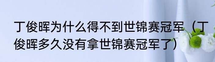 丁俊晖为什么得不到世锦赛冠军（丁俊晖多久没有拿世锦赛冠军了）