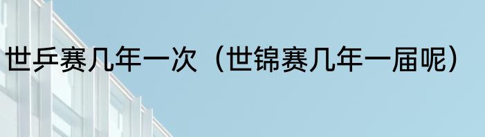 世乒赛几年一次(世锦赛几年一届呢)
