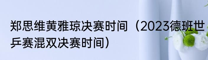 郑思维黄雅琼决赛时间（2023德班世乒赛混双决赛时间）