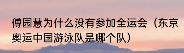 傅园慧为什么没有参加全运会（东京奥运中国游泳队是哪个队）