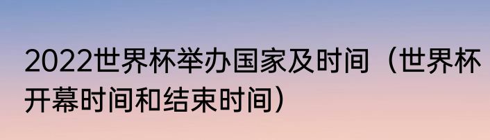 2022世界杯举办国家及时间（世界杯开幕时间和结束时间）