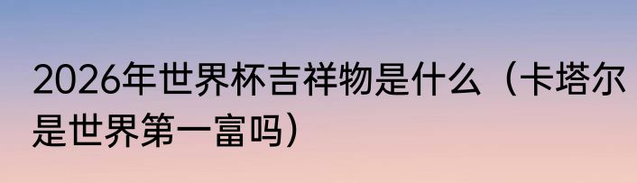2026年世界杯吉祥物是什么（卡塔尔是世界第一富吗）