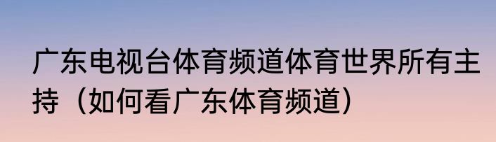 广东电视台体育频道体育世界所有主持（如何看广东体育频道）