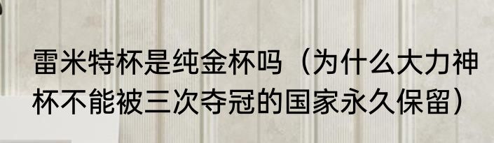 雷米特杯是纯金杯吗（为什么大力神杯不能被三次夺冠的国家永久保留）