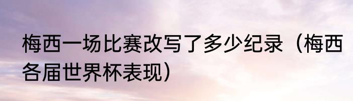 梅西一场比赛改写了多少纪录（梅西各届世界杯表现）
