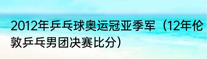 2012年乒乓球奥运冠亚季军（12年伦敦乒乓男团决赛比分）
