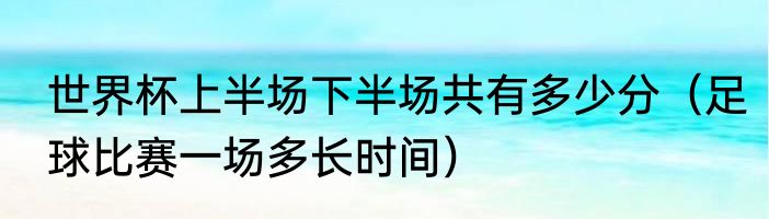 世界杯上半场下半场共有多少分（足球比赛一场多长时间）